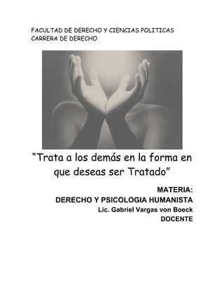 FACULTAD DE DERECHO Y CIENCIAS POLITICAS
CARRERA DE DERECHO




“Trata a los demás en la forma en
    que deseas ser Tratado”
                             MATERIA:
      DERECHO Y PSICOLOGIA HUMANISTA
                  Lic. Gabriel Vargas von Boeck
                                      DOCENTE
 