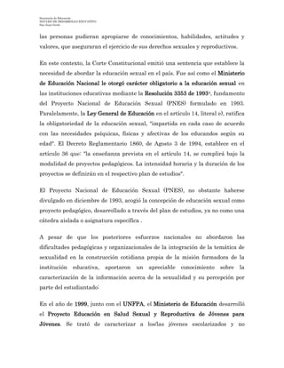 Secretaría de Educación
NÚCLEO DE DESARROLLO EDUCATIVO
San Juan Girón
las personas pudieran apropiarse de conocimientos, habilidades, actitudes y
valores, que aseguraran el ejercicio de sus derechos sexuales y reproductivos.
En este contexto, la Corte Constitucional emitió una sentencia que establece la
necesidad de abordar la educación sexual en el país. Fue así como el Ministerio
de Educación Nacional le otorgó carácter obligatorio a la educación sexual en
las instituciones educativas mediante la Resolución 3353 de 19934, fundamento
del Proyecto Nacional de Educación Sexual (PNES) formulado en 1993.
Paralelamente, la Ley General de Educación en el artículo 14, literal e), ratifica
la obligatoriedad de la educación sexual, "impartida en cada caso de acuerdo
con las necesidades psíquicas, físicas y afectivas de los educandos según su
edad". El Decreto Reglamentario 1860, de Agosto 3 de 1994, establece en el
artículo 36 que: "la enseñanza prevista en el artículo 14, se cumplirá bajo la
modalidad de proyectos pedagógicos. La intensidad horaria y la duración de los
proyectos se definirán en el respectivo plan de estudios".
El Proyecto Nacional de Educación Sexual (PNES), no obstante haberse
divulgado en diciembre de 1993, acogió la concepción de educación sexual como
proyecto pedagógico, desarrollado a través del plan de estudios, ya no como una
cátedra aislada o asignatura específica .
A pesar de que los posteriores esfuerzos nacionales no abordaron las
dificultades pedagógicas y organizacionales de la integración de la temática de
sexualidad en la construcción cotidiana propia de la misión formadora de la
institución educativa, aportaron un apreciable conocimiento sobre la
caracterización de la información acerca de la sexualidad y su percepción por
parte del estudiantado:
En el año de 1999, junto con el UNFPA, el Ministerio de Educación desarrolló
el Proyecto Educación en Salud Sexual y Reproductiva de Jóvenes para
Jóvenes. Se trató de caracterizar a los/las jóvenes escolarizados y no
 