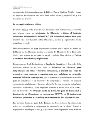 Secretaría de Educación
NÚCLEO DE DESARROLLO EDUCATIVO
San Juan Girón
escolarizados de los departamentos de Bolívar, Cauca, Córdoba, Nariño y Sucre
en aspectos relacionados con sexualidad, salud sexual y reproductiva y sus
relaciones de género5.
La perspectiva del nuevo milenio
En el año 2000, y fruto de un trabajo de concertación institucional, se concretó
una alianza entre los Ministerios de Educación y Salud, el Instituto
Colombiano de Bienestar Familiar (ICBF) y la Fundación Restrepo Barco para
realizar una investigación sobre Dinámicas, ritmos y significados de la
sexualidad juvenil6.
Más recientemente, en 2003, el gobierno nacional, con el apoyo del Fondo de
Población de las Naciones Unidas y a través del Ministerio de la Protección
Social, que integra los sectores de salud y trabajo, hizo pública la Política
Nacional de Salud Sexual y Reproductiva.
En ese marco y desde los inicios de la Revolución Educativa, el desarrollo de la
educación sexual en el país llevó al Ministerio de Educación para
complementar los vacíos educativos encontrados, a realizar una serie de
encuentros entre personas y organizaciones que trabajaban en educación
sexual en Colombia y otros países, que exploraron la relación entre educación
para la sexualidad y el desarrollo de competencias básicas, en especial
competencias ciudadanas, y llevaron al diseño de una propuesta pedagógica,
conceptual y operativa. Dicha propuesta se validó y ajustó entre 2006 y 2007,
con el desarrollo del Proyecto Piloto de Educación para la Sexualidad y
Construcción de Ciudadanía, en conjunto con UNFPA, en 53 instituciones
educativas que reúnen a 235 sedes y centros educativos de 5 regiones del país.
Las acciones diseñadas para dicho Proyecto se desprenden de la coincidencia
entre las necesidades y propuestas de desarrollo de la Salud Sexual y
Reproductiva hechas por el país, y lo planteado en la cooperación MEN-UNFPA
 