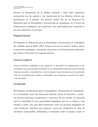 Secretaría de Educación
NÚCLEO DE DESARROLLO EDUCATIVO
San Juan Girón
durante la formulación de la política nacional y local. Esta propuesta,
enriquecida con los aportes y las experiencias de los distintos actores que
participaron en el pilotaje, nos permite hablar hoy de un Programa de
Educación para la Sexualidad y Construcción de ciudadanía, en el marco de
competencias ciudadanas, que representa una oportunidad para responder a
los retos educativos en ese tema.
Programa General
El Programa de Educación para la Sexualidad y Construcción de Ciudadanía
fue validado entre el 2006 y 2007, tiempo en el que se concertó, probó y ajustó
su propuesta pedagógica, conceptual y operativa, en 53 instituciones educativas
que reúnen a 235 sedes de 5 regiones del país.
¿Cuál es su objetivo?
Generar prácticas pedagógicas que propicien el desarrollo de competencias en los
estudiantes, para que puedan incorporar en su cotidianidad el ejercicio de los derechos
humanos sexuales y reproductivos, y de esa manera tomar decisiones que les permitan
vivir una sexualidad sana, plena y responsable, que enriquezca su proyecto de vida y
el de los demás.
La propuesta
El Programa de Educación para la Sexualidad y Construcción de Ciudadanía
ve la sexualidad como una dimensión humana, fuente de bienestar y salud,
con diversas funciones, componentes y contextos. En ese sentido, la educación
para la sexualidad es una oportunidad pedagógica, que no se reduce a una
cátedra o taller, sino que debe constituirse como un proyecto pedagógico de
cada institución educativa que promueva entre sus estudiantes la toma de
decisiones responsables, informadas y autónomas sobre el propio cuerpo; el
 