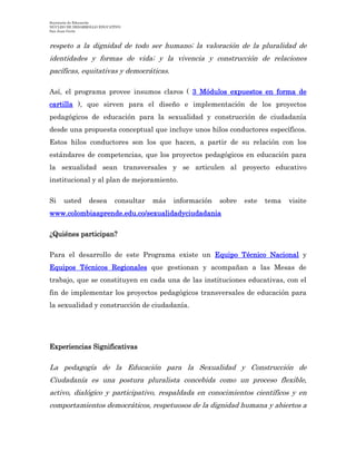 Secretaría de Educación
NÚCLEO DE DESARROLLO EDUCATIVO
San Juan Girón
respeto a la dignidad de todo ser humano; la valoración de la pluralidad de
identidades y formas de vida; y la vivencia y construcción de relaciones
pacíficas, equitativas y democráticas.
Así, el programa provee insumos claros ( 3 Módulos expuestos en forma de
cartilla ), que sirven para el diseño e implementación de los proyectos
pedagógicos de educación para la sexualidad y construcción de ciudadanía
desde una propuesta conceptual que incluye unos hilos conductores específicos.
Estos hilos conductores son los que hacen, a partir de su relación con los
estándares de competencias, que los proyectos pedagógicos en educación para
la sexualidad sean transversales y se articulen al proyecto educativo
institucional y al plan de mejoramiento.
Si usted desea consultar más información sobre este tema visite
www.colombiaaprende.edu.co/sexualidadyciudadania
¿Quiénes participan?
Para el desarrollo de este Programa existe un Equipo Técnico Nacional y
Equipos Técnicos Regionales que gestionan y acompañan a las Mesas de
trabajo, que se constituyen en cada una de las instituciones educativas, con el
fin de implementar los proyectos pedagógicos transversales de educación para
la sexualidad y construcción de ciudadanía.
Experiencias Significativas
La pedagogía de la Educación para la Sexualidad y Construcción de
Ciudadanía es una postura pluralista concebida como un proceso flexible,
activo, dialógico y participativo, respaldada en conocimientos científicos y en
comportamientos democráticos, respetuosos de la dignidad humana y abiertos a
 