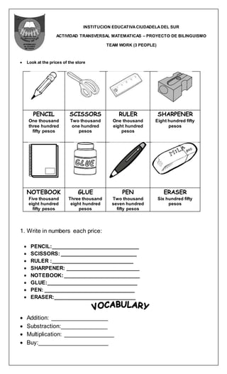 INSTITUCION EDUCATIVACIUDADELADEL SUR
ACTIVIDAD TRANSVERSAL MATEMATICAS – PROYECTO DE BILINGUISMO
TEAM WORK (3 PEOPLE)
 Look at the prices of the store
PENCIL
One thousand
three hundred
fifty pesos
SCISSORS
Two thousand
one hundred
pesos
RULER
One thousand
eight hundred
pesos
SHARPENER
Eight hundred fifty
pesos
NOTEBOOK
Five thousand
eight hundred
fifty pesos
GLUE
Three thousand
eight hundred
pesos
PEN
Two thousand
seven hundred
fifty pesos
ERASER
Six hundred fifty
pesos
1. Write in numbers each price:
 PENCIL:______________________________
 SCISSORS: __________________________
 RULER :____________________________
 SHARPENER: _________________________
 NOTEBOOK:__________________________
 GLUE:_______________________________
 PEN: _______________________________
 ERASER:____________________________
 Addition: _________________
 Substraction:______________
 Multiplication: _______________
 Buy:_____________________
 
