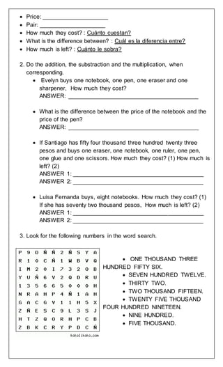 Price: ____________________
 Pair: ____________________
 How much they cost? : Cuánto cuestan?
 What is the difference between? : Cuál es la diferencia entre?
 How much is left? : Cuánto le sobra?
2. Do the addition, the substraction and the multiplication, when
corresponding.
 Evelyn buys one notebook, one pen, one eraser and one
sharpener, How much they cost?
ANSWER: ________________________________________
 What is the difference between the price of the notebook and the
price of the pen?
ANSWER: ________________________________________
 If Santiago has fifty four thousand three hundred twenty three
pesos and buys one eraser, one notebook, one ruler, one pen,
one glue and one scissors. How much they cost? (1) How much is
left? (2)
ANSWER 1: ________________________________________
ANSWER 2: ________________________________________
 Luisa Fernanda buys, eight notebooks. How much they cost? (1)
If she has seventy two thousand pesos, How much is left? (2)
ANSWER 1: ________________________________________
ANSWER 2: ________________________________________
3. Look for the following numbers in the word search.
 ONE THOUSAND THREE
HUNDRED FIFTY SIX.
 SEVEN HUNDRED TWELVE.
 THIRTY TWO.
 TWO THOUSAND FIFTEEN.
 TWENTY FIVE THOUSAND
FOUR HUNDRED NINETEEN.
 NINE HUNDRED.
 FIVE THOUSAND.
 