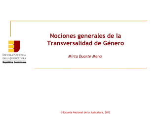 Nociones generales de la
Transversalidad de Género

          Mirta Duarte Mena




    © Escuela Nacional de la Judicatura, 2012
 
