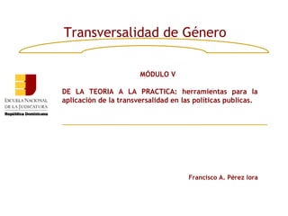 Transversalidad de Género

                       MÓDULO V

DE LA TEORIA A LA PRACTICA: herramientas para la
aplicación de la transversalidad en las políticas publicas.




                                      Francisco A. Pérez lora
 
