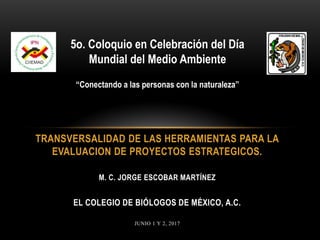 TRANSVERSALIDAD DE LAS HERRAMIENTAS PARA LA
EVALUACION DE PROYECTOS ESTRATEGICOS.
M. C. JORGE ESCOBAR MARTÍNEZ
EL COLEGIO DE BIÓLOGOS DE MÉXICO, A.C.
JUNIO 1 Y 2, 2017
5o. Coloquio en Celebración del Día
Mundial del Medio Ambiente
“Conectando a las personas con la naturaleza”
 