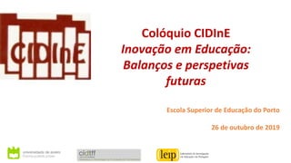 Colóquio CIDInE
Inovação em Educação:
Balanços e perspetivas
futuras
Escola Superior de Educação do Porto
26 de outubro de 2019
 