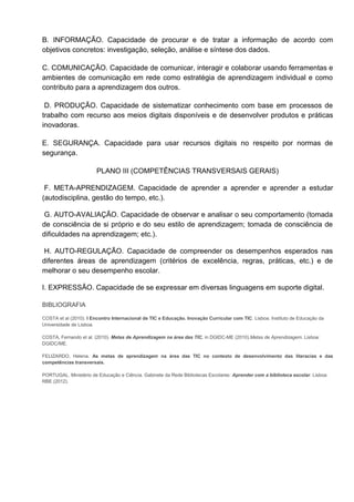 B. INFORMAÇÃO. Capacidade de procurar e de tratar a informação de acordo com
objetivos concretos: investigação, seleção, análise e síntese dos dados.
C. COMUNICAÇÃO. Capacidade de comunicar, interagir e colaborar usando ferramentas e
ambientes de comunicação em rede como estratégia de aprendizagem individual e como
contributo para a aprendizagem dos outros.
D. PRODUÇÃO. Capacidade de sistematizar conhecimento com base em processos de
trabalho com recurso aos meios digitais disponíveis e de desenvolver produtos e práticas
inovadoras.
E. SEGURANÇA. Capacidade para usar recursos digitais no respeito por normas de
segurança.
PLANO III (COMPETÊNCIAS TRANSVERSAIS GERAIS)
F. META-APRENDIZAGEM. Capacidade de aprender a aprender e aprender a estudar
(autodisciplina, gestão do tempo, etc.).
G. AUTO-AVALIAÇÃO. Capacidade de observar e analisar o seu comportamento (tomada
de consciência de si próprio e do seu estilo de aprendizagem; tomada de consciência de
dificuldades na aprendizagem; etc.).
H. AUTO-REGULAÇÃO. Capacidade de compreender os desempenhos esperados nas
diferentes áreas de aprendizagem (critérios de excelência, regras, práticas, etc.) e de
melhorar o seu desempenho escolar.
I. EXPRESSÃO. Capacidade de se expressar em diversas linguagens em suporte digital.
BIBLIOGRAFIA
COSTA et al (2010). I Encontro Internacional de TIC e Educação. Inovação Curricular com TIC. Lisboa. Instituto de Educação da
Universidade de Lisboa.
COSTA, Fernando et al. (2010). Metas de Aprendizagem na área das TIC. in DGIDC-ME (2010).Metas de Aprendizagem. Lisboa:
DGIDC/ME.
FELIZARDO, Helena. As metas de aprendizagem na área das TIC no contexto de desenvolvimento das literacias e das
competências transversais.
PORTUGAL. Ministério de Educação e Ciência. Gabinete da Rede Bibliotecas Escolares: Aprender com a biblioteca escolar. Lisboa:
RBE (2012).
 