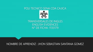 POLI TECNICO SENA CDA CAJICA
TRANSVERSALES DE INGLES
ENGLISH EVIDENCES
N° DE FICHA :1133179
NOMBRE DE APRENDIZ : JHON SEBASTIAN SANTANA GOMEZ
 