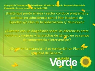 Plan para la Transversalidad de Género. Alcaldía de Bogotá - Secretaria Distrital de
Planeación. Resolución del 19 de Junio 2012.
¿Hasta qué punto el área / sector conduce programas y
políticas en coincidencia con el Plan Nacional de
Equidad y/o Plan de la Gobernación // Municipio?
¿Cuentan con un diagnóstico sobre las diferencias entre
hombres y mujeres y las brechas de género en su campo
de competencia e intervención?
¿Existe en la instancia - si es territorial- un Plan de
Igualdad de Género?
 