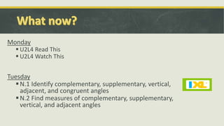 Monday
 U2L4 Read This
 U2L4 Watch This
Tuesday
N.1 Identify complementary, supplementary, vertical,
adjacent, and congruent angles
N.2 Find measures of complementary, supplementary,
vertical, and adjacent angles
 
