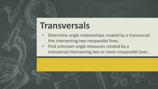 Transversals
• Determine angle relationships created by a transversal
line intersecting two nonparallel lines.
• Find unknown angle measures created by a
transversal intersecting two or more nonparallel lines.
 