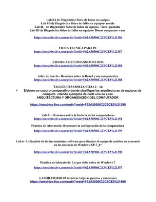 Lab 8A de Diagnóstico físico de fallos en equipos
Lab 8B de Diagnóstico físico de fallos en equipos- sonido
Lab 8C de Diagnóstico físico de fallos en equipos- video -pantalla
Lab 8D de Diagnóstico físico de fallos en equipos- Discos compactos -ram
https://onedrive.live.com/redir?resid=F62A50506C2C9CE5%21386
FICHA TECNICA PARA PC
https://onedrive.live.com/redir?resid=F62A50506C2C9CE5%21387
CONSOLA DE COMANDOS DE DOS
https://onedrive.live.com/redir?resid=F62A50506C2C9CE5%21388
taller de boards - Resumen sobre la Board y sus componentes
https://onedrive.live.com/redir?resid=F62A50506C2C9CE5%21388
TALLER DESAROLLO GUIA 2 – ok
 Elabore un cuadro comparativo donde clasifique las arquitecturas de equipos de
cómputo citando ejemplos de cada una de ellas.
ARQUITECTURA Y ORGANIZACIÓN DEL COMPUTADOR
https://onedrive.live.com/redir?resid=F62A50506C2C9CE5%21390
Lab 01 - Resumen sobre la historia de los computadores
https://onedrive.live.com/redir?resid=F62A50506C2C9CE5%21394
Práctica de laboratorio: Reconocer la configuración de la computadora
https://onedrive.live.com/redir?resid=F62A50506C2C9CE5%21395
Lab 6 - Utilización de las herramientas software para limpiar el equipo de archivo no necesario
en los sistemas en Windows XP-7_8+
https://onedrive.live.com/redir?resid=F62A50506C2C9CE5%21398
Práctica de laboratorio: Lo que debo saber de Windows 7
https://onedrive.live.com/redir?resid=F62A50506C2C9CE5%21397
LABORATORIO 03 identicar tarjetas puertos y conectores
https://onedrive.live.com/redir?resid=F62A50506C2C9CE5%21400
 