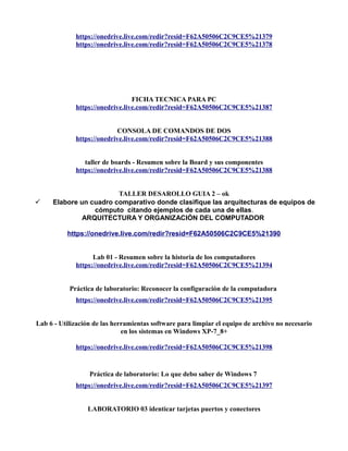 https://onedrive.live.com/redir?resid=F62A50506C2C9CE5%21379
https://onedrive.live.com/redir?resid=F62A50506C2C9CE5%21378
FICHA TECNICA PARA PC
https://onedrive.live.com/redir?resid=F62A50506C2C9CE5%21387
CONSOLA DE COMANDOS DE DOS
https://onedrive.live.com/redir?resid=F62A50506C2C9CE5%21388
taller de boards - Resumen sobre la Board y sus componentes
https://onedrive.live.com/redir?resid=F62A50506C2C9CE5%21388
TALLER DESAROLLO GUIA 2 – ok
 Elabore un cuadro comparativo donde clasifique las arquitecturas de equipos de
cómputo citando ejemplos de cada una de ellas.
ARQUITECTURA Y ORGANIZACIÓN DEL COMPUTADOR
https://onedrive.live.com/redir?resid=F62A50506C2C9CE5%21390
Lab 01 - Resumen sobre la historia de los computadores
https://onedrive.live.com/redir?resid=F62A50506C2C9CE5%21394
Práctica de laboratorio: Reconocer la configuración de la computadora
https://onedrive.live.com/redir?resid=F62A50506C2C9CE5%21395
Lab 6 - Utilización de las herramientas software para limpiar el equipo de archivo no necesario
en los sistemas en Windows XP-7_8+
https://onedrive.live.com/redir?resid=F62A50506C2C9CE5%21398
Práctica de laboratorio: Lo que debo saber de Windows 7
https://onedrive.live.com/redir?resid=F62A50506C2C9CE5%21397
LABORATORIO 03 identicar tarjetas puertos y conectores
 