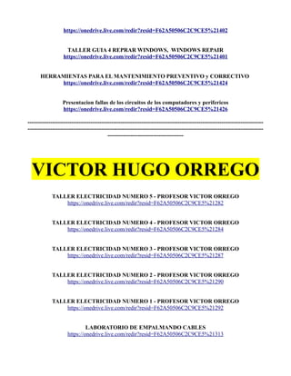 https://onedrive.live.com/redir?resid=F62A50506C2C9CE5%21402
TALLER GUIA 4 REPRAR WINDOWS, WINDOWS REPAIR
https://onedrive.live.com/redir?resid=F62A50506C2C9CE5%21401
HERRAMIENTAS PARA EL MANTENIMIENTO PREVENTIVO y CORRECTIVO
https://onedrive.live.com/redir?resid=F62A50506C2C9CE5%21424
Presentacion fallas de los circuitos de los computadores y perifericos
https://onedrive.live.com/redir?resid=F62A50506C2C9CE5%21426
----------------------------------------------------------------------------------------------------------------------------
----------------------------------------------------------------------------------------------------------------------------
----------------------------------------
VICTOR HUGO ORREGO
TALLER ELECTRICIDAD NUMERO 5 - PROFESOR VICTOR ORREGO
https://onedrive.live.com/redir?resid=F62A50506C2C9CE5%21282
TALLER ELECTRICIDAD NUMERO 4 - PROFESOR VICTOR ORREGO
https://onedrive.live.com/redir?resid=F62A50506C2C9CE5%21284
TALLER ELECTRICIDAD NUMERO 3 - PROFESOR VICTOR ORREGO
https://onedrive.live.com/redir?resid=F62A50506C2C9CE5%21287
TALLER ELECTRICIDAD NUMERO 2 - PROFESOR VICTOR ORREGO
https://onedrive.live.com/redir?resid=F62A50506C2C9CE5%21290
TALLER ELECTRICIDAD NUMERO 1 - PROFESOR VICTOR ORREGO
https://onedrive.live.com/redir?resid=F62A50506C2C9CE5%21292
LABORATORIO DE EMPALMANDO CABLES
https://onedrive.live.com/redir?resid=F62A50506C2C9CE5%21313
 