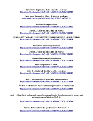 laboratorio diagnosticar fallas y defectos en torres
https://onedrive.live.com/redir?resid=F62A50506C2C9CE5%21423
laboratorio diagnosticar fallas y defectos en monitores
https://onedrive.live.com/redir?resid=f62a50506c2c9ce5%21423
laboratorio del procesador
https://onedrive.live.com/redir?resid=F62A50506C2C9CE5%21421
LABORATORIO DE FUENTES DE PODER
https://onedrive.live.com/redir?resid=F62A50506C2C9CE5%21425
HERRAMIENTAS PARA EL MANTENIMIENTO PREVENTIVO y CORRECTIVO
https://onedrive.live.com/redir?resid=F62A50506C2C9CE5%21424
laboratorio revision de perifericos
https://onedrive.live.com/redir?resid=F62A50506C2C9CE5%21422
LABORATORIO DE FUENTES DE PODER
https://onedrive.live.com/redir?resid=F62A50506C2C9CE5%21425
laboratorio mantenimiento del mouse
https://onedrive.live.com/redir?resid=F62A50506C2C9CE5%21428
taller componentes de un PC
https://onedrive.live.com/redir?resid=F62A50506C2C9CE5%21427
taller de soldadura 2 desoldar y soldar en tarjetas
https://onedrive.live.com/redir?resid=F62A50506C2C9CE5%21429
Lab 01 - Resumen sobre la historia de los computadores
https://onedrive.live.com/redir?resid=F62A50506C2C9CE5%21394
Práctica de laboratorio: Reconocer la configuración de la computadora
https://onedrive.live.com/redir?resid=F62A50506C2C9CE5%21395
Lab 6 - Utilización de las herramientas software para limpiar el equipo de archivo no necesario
en los sistemas en Windows XP-7_8+
https://onedrive.live.com/redir?resid=F62A50506C2C9CE5%21398
Práctica de laboratorio: Lo que debo saber de Windows 7
https://onedrive.live.com/redir?resid=F62A50506C2C9CE5%21397
 