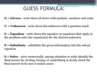 GUESS FORMULA:
G = Givens - write them all down with symbols, numbers and units
U = Unknown - write down the unknown with a question mark
E = Equation - write down the equation or equations that apply in
the problem solve the equation(s) for the desired unknown
S = Substitute - substitute the given information into the solved
equation
S = Solve - solve numerically, paying attention to units identify the
final answer by circling, boxing, or underlining it clearly check the
final answer to be sure it makes sense
 