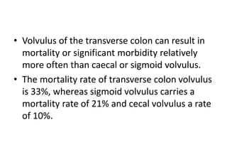 • Volvulus of the transverse colon can result in
mortality or significant morbidity relatively
more often than caecal or sigmoid volvulus.
• The mortality rate of transverse colon volvulus
is 33%, whereas sigmoid volvulus carries a
mortality rate of 21% and cecal volvulus a rate
of 10%.
 