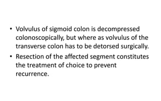 • Volvulus of sigmoid colon is decompressed
colonoscopically, but where as volvulus of the
transverse colon has to be detorsed surgically.
• Resection of the affected segment constitutes
the treatment of choice to prevent
recurrence.
 