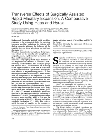 Copyright @ 200 Mutaz B. Habal, MD. Unauthorized reproduction of this article is prohibited.8
Transverse Effects of Surgically Assisted
Rapid Maxillary Expansion: A Comparative
Study Using Haas and Hyrax
Claudia Toyama Hino, DDS, PhD, Max Domingues Pereira, MD, PhD,
Christiane Steponavicius Sobral, MD, PhD, Tessie Maria Kreniski, MD,
Lydia Masako Ferreira, MD, PhD
Sa˜o Paulo, Brazil
Background: Surgically assisted rapid maxillary
expansion is the treatment of choice for correcting
transverse maxillary deficiency in patients with
skeletal maturity, although the influence of the
expander type on these alterations has not been
elucidated yet.
Objective: Determine the skeletal and dental trans-
verse effects on the maxilla after completion of
surgically assisted rapid maxillary expansion, with
Haas and Hyrax expanders.
Methods: Thirty-eight patients (aged between 18
and 39 years) were submitted to subtotal Le Fort I
osteotomy and divided into Hass and Hyrax groups
(19 patients each). Measurements of maxillary
width, upper intermolar width, and its inclination
on the posteroanterior cephalometric radiographs
were obtained in the preoperatory period (T1), after
the completion of the expansion (T2), and 4 months
after the completion of the expansion (T3). The
intercusp and intergingival distances measured on
the plaster models were obtained from the first
premolars and molars, before expander cementation
(M1) and after the expander removal (M2).
Results: Both groups revealed statistically signifi-
cant increase in the maxillary width, upper inter-
molar width, and inclination of the molars in T2
(P G 0.001); T3 showed a statistically significant
decrease in the maxillary width and inclination of
the molars (P G 0.001). The expansion presented an
increment on the maxillary width of 71% from the
upper intermolar width (T1 j T3), and molars had
vestibular inclination (P G 0.05). The ratio of
width increase of maxilla by the amount of
device activation was of 69% for Haas and 74.5%
for Hyrax.
Conclusion: Clinically, the transversal effects were
similar for both groups.
Key Words: Palatal expansion technique, orthodontic
appliances, cephalometry
S
urgically assisted rapid maxillary expansion
(SARME) is a procedure of choice to obtain
the correction of the transverse maxillary
dimension, in treatment of skeletally mature
patients. It is indicated to individuals who have
transverse maxillary deficiency, skeletal maturity, and
maxillomandibular transverse differential index with
discrepancy of more than 5 mm.1
The expander appliance that will be used is of
basic importance to assist, obtain, and maintain the
required expansion. Two types of appliances for
SARME are most widely recognized in the literature:
tooth-tissueYborne expander (Haas expander) and
tooth-borne expander (Hyrax expander).
Haas2
has developed his appliance in 1961,
emphasizing the importance of the acrylic palatal
button to promote an efficient transmission of force
and, in this way, provide the adequate orthopedic
movement and more stability after rapid maxillary
expansion. Many studies over SARME3Y6 have used
Haas appliance and reported appropriated results of
expansion without adverse effects. However, Lehman
and Haas7
and Anttila et al8
have reported complica-
tions with Haas appliance during the expansion, as a
necrosis and a palate lesion caused by the pressure of
the acrylic on the palatal mucosa.
The Hyrax appliance (Hygienic Appliance for
Rapid Expansion), consisting of a metal framework,
was introduced by Biederman in 1968.9
The author
observed as an advantage of his appliance the fact that
it was more hygienic than Haas, once it avoids food
718
From the Division of Plastic Surgery, Federal University of Sa˜o
Paulo, Sa˜o Paulo, Brazil.
Address correspondence and reprint requests to Max Domingues
Pereira, MD, PhD, Division of Plastic Surgery, Federal University of
Sa˜o Paulo, Rua Napolea˜o de Barros, 715-4- andar, CEP 04024-002,
Sa˜o Paulo, Brazil; E-mail: maxdp@terra.com.br
 