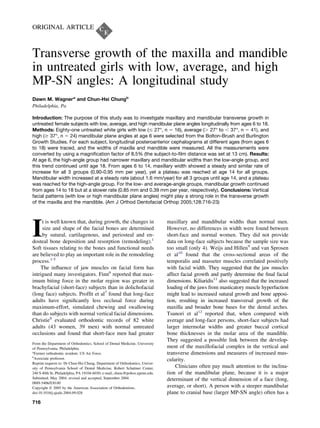 ORIGINAL ARTICLE
Transverse growth of the maxilla and mandible
in untreated girls with low, average, and high
MP-SN angles: A longitudinal study
Dawn M. Wagnera
and Chun-Hsi Chungb
Philadelphia, Pa
Introduction: The purpose of this study was to investigate maxillary and mandibular transverse growth in
untreated female subjects with low, average, and high mandibular plane angles longitudinally from ages 6 to 18.
Methods: Eighty-one untreated white girls with low (Յ 27°, n ϭ 16), average (Ͼ 27° to Ͻ 37°, n ϭ 41), and
high (Ն 37°, n ϭ 24) mandibular plane angles at age 6 were selected from the Bolton-Brush and Burlington
Growth Studies. For each subject, longitudinal posteroanterior cephalograms at different ages (from ages 6
to 18) were traced, and the widths of maxilla and mandible were measured. All the measurements were
converted by using a magniﬁcation factor of 8.5% (the subject-to-ﬁlm distance was set at 13 cm). Results:
At age 6, the high-angle group had narrower maxillary and mandibular widths than the low-angle group, and
this trend continued until age 18. From ages 6 to 14, maxillary width showed a steady and similar rate of
increase for all 3 groups (0.90-0.95 mm per year), yet a plateau was reached at age 14 for all groups.
Mandibular width increased at a steady rate (about 1.6 mm/year) for all 3 groups until age 14, and a plateau
was reached for the high-angle group. For the low- and average-angle groups, mandibular growth continued
from ages 14 to 18 but at a slower rate (0.85 mm and 0.39 mm per year, respectively). Conclusions: Vertical
facial patterns (with low or high mandibular plane angles) might play a strong role in the transverse growth
of the maxilla and the mandible. (Am J Orthod Dentofacial Orthop 2005;128:716-23)
I
t is well known that, during growth, the changes in
size and shape of the facial bones are determined
by sutural, cartilagenous, and periosteal and en-
dosteal bone deposition and resorption (remodeling).1
Soft tissues relating to the bones and functional needs
are believed to play an important role in the remodeling
process.1-5
The inﬂuence of jaw muscles on facial form has
intrigued many investigators. Finn6
reported that max-
imum biting force in the molar region was greater in
brachyfacial (short-face) subjects than in dolichofacial
(long face) subjects. Profﬁt et al7
found that long-face
adults have signiﬁcantly less occlusal force during
maximum-effort, simulated chewing and swallowing
than do subjects with normal vertical facial dimensions.
Christie8
evaluated orthodontic records of 82 white
adults (43 women, 39 men) with normal untreated
occlusions and found that short-face men had greater
maxillary and mandibular widths than normal men.
However, no differences in width were found between
short-face and normal women. They did not provide
data on long-face subjects because the sample size was
too small (only 4). Weijs and Hillen9
and van Sprosen
et al10
found that the cross-sectional areas of the
temporalis and masseter muscles correlated positively
with facial width. They suggested that the jaw muscles
affect facial growth and partly determine the ﬁnal facial
dimensions. Kiliaridis11
also suggested that the increased
loading of the jaws from masticatory muscle hyperfuction
might lead to increased sutural growth and bone apposi-
tion, resulting in increased transversal growth of the
maxilla and broader bone bases for the dental arches.
Tsunori et al12
reported that, when compared with
average and long-face persons, short-face subjects had
larger intermolar widths and greater buccal cortical
bone thicknesses in the molar area of the mandible.
They suggested a possible link between the develop-
ment of the maxillofacial complex in the vertical and
transverse dimensions and measures of increased mus-
cularity.
Clinicians often pay much attention to the inclina-
tion of the mandibular plane, because it is a major
determinant of the vertical dimension of a face (long,
average, or short). A person with a steeper mandibular
plane to cranial base (larger MP-SN angle) often has a
From the Department of Orthodontics, School of Dental Medicine, University
of Pennsylvania, Philadelphia.
a
Former orthodontic resident; US Air Force.
b
Associate professor.
Reprint requests to: Dr Chun-Hsi Chung, Department of Orthodontics, Univer-
sity of Pennsylvania School of Dental Medicine, Robert Schattner Center,
240 S 40th St, Philadelphia, PA 19104-6030; e-mail, chunc@pobox.upenn.edu.
Submitted, May 2004; revised and accepted, September 2004.
0889-5406/$30.00
Copyright © 2005 by the American Association of Orthodontists.
doi:10.1016/j.ajodo.2004.09.028
716
 