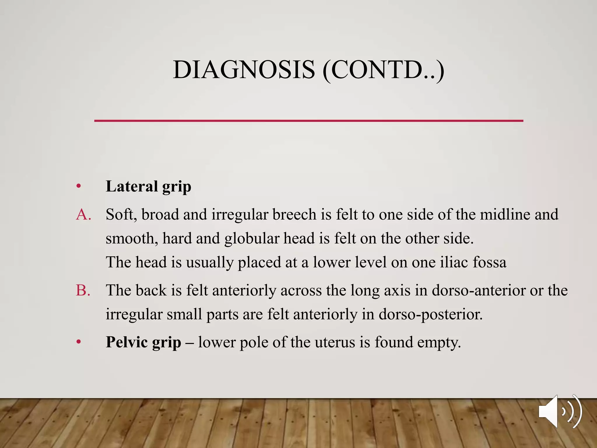 DIAGNOSIS (CONTD..)
• Lateral grip
A. Soft, broad and irregular breech is felt to one side of the midline and
smooth, hard and globular head is felt on the other side.
The head is usually placed at a lower level on one iliac fossa
B. The back is felt anteriorly across the long axis in dorso-anterior or the
irregular small parts are felt anteriorly in dorso-posterior.
• Pelvic grip – lower pole of the uterus is found empty.
 