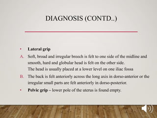DIAGNOSIS (CONTD..)
• Lateral grip
A. Soft, broad and irregular breech is felt to one side of the midline and
smooth, hard and globular head is felt on the other side.
The head is usually placed at a lower level on one iliac fossa
B. The back is felt anteriorly across the long axis in dorso-anterior or the
irregular small parts are felt anteriorly in dorso-posterior.
• Pelvic grip – lower pole of the uterus is found empty.
 