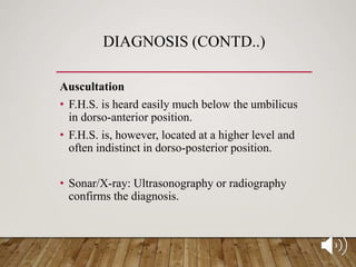 DIAGNOSIS (CONTD..)
Auscultation
• F.H.S. is heard easily much below the umbilicus
in dorso-anterior position.
• F.H.S. is, however, located at a higher level and
often indistinct in dorso-posterior position.
• Sonar/X-ray: Ultrasonography or radiography
confirms the diagnosis.
 