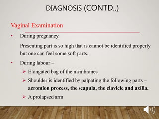 DIAGNOSIS (CONTD..)
Vaginal Examination
• During pregnancy
Presenting part is so high that is cannot be identified properly
but one can feel some soft parts.
• During labour –
 Elongated bag of the membranes
 Shoulder is identified by palpating the following parts –
acromion process, the scapula, the clavicle and axilla.
 A prolapsed arm
 