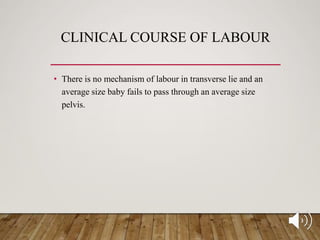 CLINICAL COURSE OF LABOUR
• There is no mechanism of labour in transverse lie and an
average size baby fails to pass through an average size
pelvis.
 