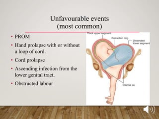 Unfavourable events
(most common)
• PROM
• Hand prolapse with or without
a loop of cord.
• Cord prolapse
• Ascending infection from the
lower genital tract.
• Obstructed labour
 