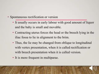 • Spontaneous rectification or version
• It usually occurs in early labour with good amount of liquor
and the baby is small and movable.
• Contracting uterus forces the head or the breech lying in the
iliac fossa to lie in alignment to the brim.
• Thus, the lie may be changed from oblique to longitudinal
with vertex presentation, when it is called rectification or
with breech presentation when it is called version.
• It is more frequent in multiparae.
 