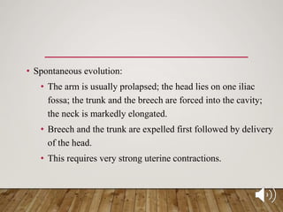 • Spontaneous evolution:
• The arm is usually prolapsed; the head lies on one iliac
fossa; the trunk and the breech are forced into the cavity;
the neck is markedly elongated.
• Breech and the trunk are expelled first followed by delivery
of the head.
• This requires very strong uterine contractions.
 
