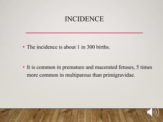 INCIDENCE
• The incidence is about 1 in 300 births.
• It is common in premature and macerated fetuses, 5 times
more common in multiparous than primigravidae.
 
