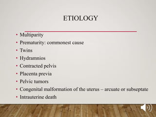 ETIOLOGY
• Multiparity
• Prematurity: commonest cause
• Twins
• Hydramnios
• Contracted pelvis
• Placenta previa
• Pelvic tumors
• Congenital malformation of the uterus – arcuate or subseptate
• Intrauterine death
 