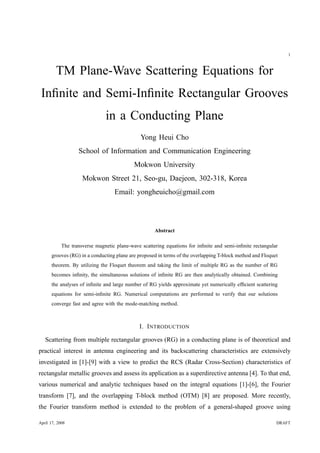 1
TM Plane-Wave Scattering Equations for
Inﬁnite and Semi-Inﬁnite Rectangular Grooves
in a Conducting Plane
Yong Heui Cho
School of Information and Communication Engineering
Mokwon University
Mokwon Street 21, Seo-gu, Daejeon, 302-318, Korea
Email: yongheuicho@gmail.com
Abstract
The transverse magnetic plane-wave scattering equations for inﬁnite and semi-inﬁnite rectangular
grooves (RG) in a conducting plane are proposed in terms of the overlapping T-block method and Floquet
theorem. By utilizing the Floquet theorem and taking the limit of multiple RG as the number of RG
becomes inﬁnity, the simultaneous solutions of inﬁnite RG are then analytically obtained. Combining
the analyses of inﬁnite and large number of RG yields approximate yet numerically efﬁcient scattering
equations for semi-inﬁnite RG. Numerical computations are performed to verify that our solutions
converge fast and agree with the mode-matching method.
I. INTRODUCTION
Scattering from multiple rectangular grooves (RG) in a conducting plane is of theoretical and
practical interest in antenna engineering and its backscattering characteristics are extensively
investigated in [1]-[9] with a view to predict the RCS (Radar Cross-Section) characteristics of
rectangular metallic grooves and assess its application as a superdirective antenna [4]. To that end,
various numerical and analytic techniques based on the integral equations [1]-[6], the Fourier
transform [7], and the overlapping T-block method (OTM) [8] are proposed. More recently,
the Fourier transform method is extended to the problem of a general-shaped groove using
April 17, 2008 DRAFT
 