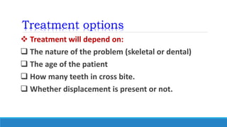 Treatment options
 Treatment will depend on:
 The nature of the problem (skeletal or dental)
 The age of the patient
 How many teeth in cross bite.
 Whether displacement is present or not.
 