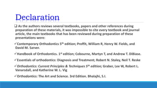 Declaration
 As the authors reviews several textbooks, papers and other references during
preparation of these materials, it was impossible to cite every textbook and journal
article, the main textbooks that has been reviewed during preparation of these
presentations were:
Contemporary Orthodontics 5th edition; Proffit, William R, Henry W. Fields, and
David M. Sarver.
Handbook of Orthodontics. 1st edition; Cobourne, Martyn T, and Andrew T. DiBiase.
Essentials of orthodontics: Diagnosis and Treatment; Robert N. Staley, Neil T. Reske
Orthodontics: Current Principles & Techniques 5th edition; Graber, Lee W, Robert L.
Vanarsdall, and Katherine W. L. Vig
Orthodontics: The Art and Science. 3rd Edition. Bhalajhi, S.I.
 