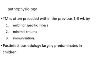 pathophysiology
•TM is often preceded within the previous 1-3 wk by
1. mild nonspecific illness
2. minimal trauma
3. immunization.
•Postinfectious etiology largely predominates in
children.
 