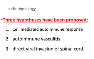pathophysiology
•Three hypotheses have been proposed:
1. Cell mediated autoimmune response
2. autoimmune vasculitis
3. direct viral invasion of spinal cord.
 