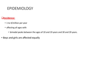 EPIDEMIOLOGY
Incidence:
• 1 to 4/million per year
• affecting all ages with
• bimodal peaks between the ages of 10 and 19 years and 30 and 39 years.
• Boys and girls are affected equally
 