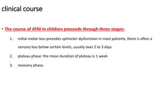 clinical course
• The course of ATM in children proceeds through three stages:
1. initial motor loss precedes sphincter dysfunction in most patients, there is often a
sensory loss below certain levels, usually over 2 to 3 days
2. plateau phase: the mean duration of plateau is 1 week
3. recovery phase.
 