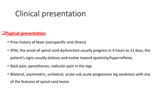 Clinical presentation
Typical presentation
• Prior history of fever (nonspecific viral illness)
• ATM, the onset of spinal cord dysfunction usually progress in 4 hours to 21 days, the
patient's signs usually plateau and evolve toward spasticity/hyperreflexia.
• Back pain, paresthesias, radicular pain in the legs
• Bilateral, asymmetric, unilateral, acute-sub acute progressive leg weakness with any
of the features of spinal cord lesion
 