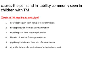 causes the pain and irritability commonly seen in
children with TM
Pain in TM may be as a result of
1. neuropathic pain from nerve root inflammation
2. nociceptive pain from dural inflammation
3. muscle spasm from motor dysfunction
4. bladder distension from dysautonomia
5. psychological distress from loss of motor control
6. dysesthesia from demyelination of spinothalamic tract.
 