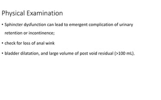 Physical Examination
• Sphincter dysfunction can lead to emergent complication of urinary
retention or incontinence;
• check for loss of anal wink
• bladder dilatation, and large volume of post void residual (>100 mL).
 