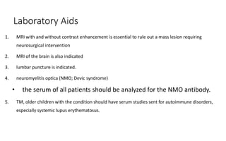 Laboratory Aids
1. MRI with and without contrast enhancement is essential to rule out a mass lesion requiring
neurosurgical intervention
2. MRI of the brain is also indicated
3. lumbar puncture is indicated.
4. neuromyelitis optica (NMO; Devic syndrome)
• the serum of all patients should be analyzed for the NMO antibody.
5. TM, older children with the condition should have serum studies sent for autoimmune disorders,
especially systemic lupus erythematosus.
 