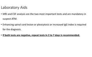 Laboratory Aids
• MRI and CSF analysis are the two most important tests and are mandatory in
suspect ATM.
• Enhancing spinal cord lesion or pleocytosis or increased IgG index is required
for the diagnosis.
• If both tests are negative, repeat tests in 2 to 7 days is recommended.
 