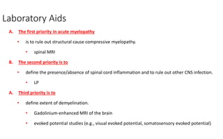 Laboratory Aids
A. The first priority in acute myelopathy
• is to rule out structural cause compressive myelopathy.
• spinal MRI
B. The second priority is to
• define the presence/absence of spinal cord inflammation and to rule out other CNS infection.
• LP
A. Third priority is to
• define extent of demyelination.
• Gadolinium-enhanced MRI of the brain
• evoked potential studies (e.g., visual evoked potential, somatosensory evoked potential)
 