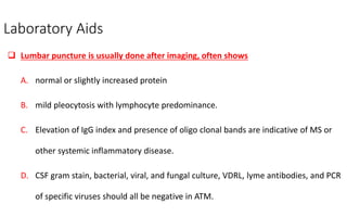 Laboratory Aids
 Lumbar puncture is usually done after imaging, often shows
A. normal or slightly increased protein
B. mild pleocytosis with lymphocyte predominance.
C. Elevation of IgG index and presence of oligo clonal bands are indicative of MS or
other systemic inflammatory disease.
D. CSF gram stain, bacterial, viral, and fungal culture, VDRL, lyme antibodies, and PCR
of specific viruses should all be negative in ATM.
 