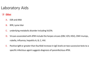 Laboratory Aids
 Other
A. ESR and ANA
B. RPR, Lyme titer
C. underlying metabolic disorder including VLCFA.
D. Viruses associated with ATM include the herpes viruses (EBV, VZV, HSV), CMV mumps,
rubella, influenza, hepatitis A, B, C, HIV.
E. Positive IgM or greater than fourfold increase in IgG levels on two successive tests to a
specific infectious agent suggests diagnosis of parainfectious ATM.
 